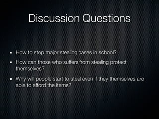 Discussion Questions

How to stop major stealing cases in school?
How can those who suffers from stealing protect
themselves?
Why will people start to steal even if they themselves are
able to afford the items?
 