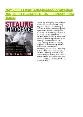 Download PDF Stealing Innocence: Youth,
Corporate Power and the Politics of Culture
Online
Continuing his ongoing social critique,
Henry Giroux now looks at the way
corporate culture is encroaching on
the lives of children by exploring three
myths prevalent in our society: that
the triumph of democracy is related to
the triumph of the market; that
children are unaffected by power and
politics; that teaching and learning are
no longer linked to improving the
world. Looking at childhood beauty
pageants, school shootings and the
omnipresent nihilistic chic of
advertising, Giroux paints a disturbing
picture of the world surrounding our
children. Ultimately, he turns to the
work of Antonio Gramsci, Paulo Freire
and Stuart Hall for lessons about how
we can reinstitute a realistic childhood
for our children.
 