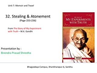 32. Stealing & Atonement
(Page 233-236)
Presentation by :
Birendra Prasad Shrestha
Unit 7: Memoir and Travel
From The Story of My Experiment
with Truth – M.K. Gandhi
Bhagyodaya Campus, Shankharapur-6, Sankhu
 