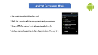  Declared in AndroidManifest.xml
 XML file contains all the components and permissions
 Binary XML formatted text. We cant read directly.
 An App can only use the declared permissions (Theory  )
Android Permission Model
 