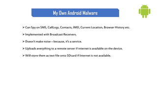 Can Spy on SMS, CallLogs, Contacts, IMEI, Current Location, Browser History etc.
Implemented with Broadcast Receivers.
Doesn’t make noise – because, it’s a service.
Uploads everything to a remote server if internet is available on the device.
Will store them as text file onto SDcard if Internet is not available.
My Own Android Malware
 