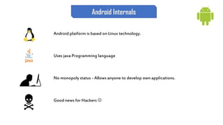 Android Internals
Android platform is based on Linux technology.
Uses java Programming language
No monopoly status - Allows anyone to develop own applications.
Good news for Hackers 
 
