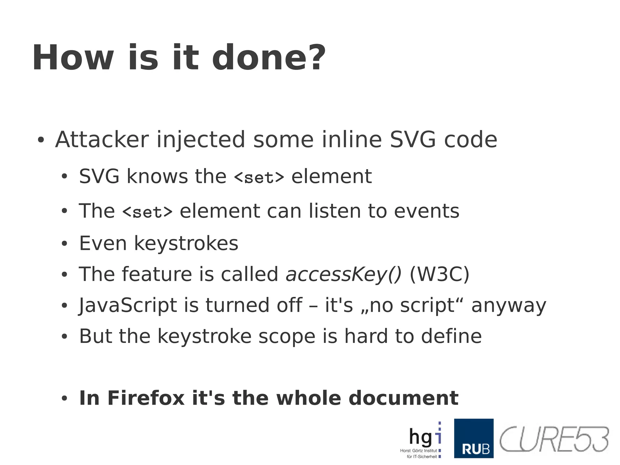 How is it done?

●   Attacker injected some inline SVG code
    ●
        SVG knows the <set> element
    ●
        The <set> element can listen to events
    ●   Even keystrokes
    ●   The feature is called accessKey() (W3C)
    ●   JavaScript is turned off – it's „no script“ anyway
    ●   But the keystroke scope is hard to define

    ●   In Firefox it's the whole document
 