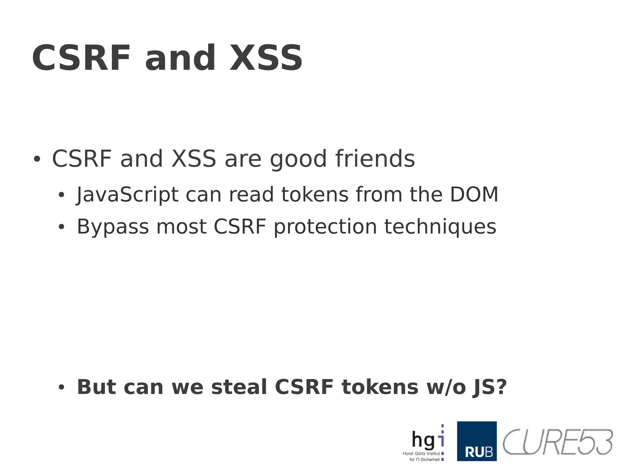 CSRF and XSS

●   CSRF and XSS are good friends
    ●   JavaScript can read tokens from the DOM
    ●   Bypass most CSRF protection techniques




    ●   But can we steal CSRF tokens w/o JS?
 
