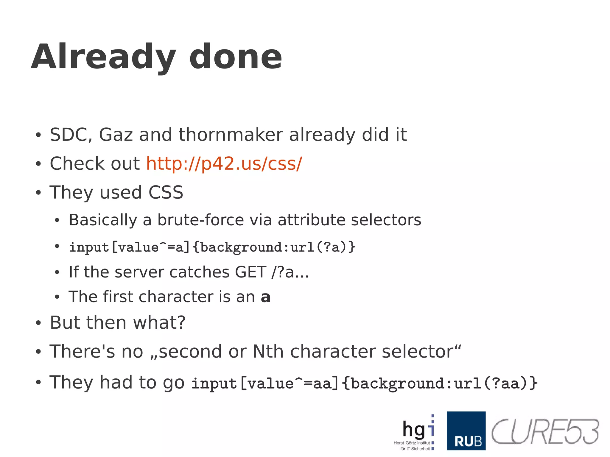 Already done

●
    SDC, Gaz and thornmaker already did it
●   Check out http://p42.us/css/
●
    They used CSS
    ●   Basically a brute-force via attribute selectors
    ●
        input[value^=a]{background:url(?a)}
    ●   If the server catches GET /?a...
    ●   The first character is an a
●   But then what?
●
    There's no „second or Nth character selector“
●
    They had to go input[value^=aa]{background:url(?aa)}
 
