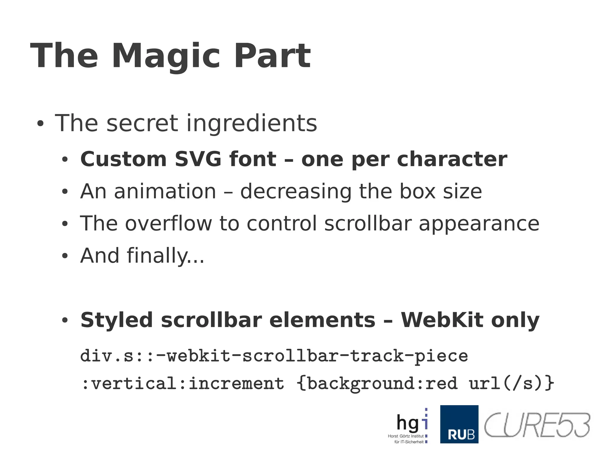 The Magic Part
●   The secret ingredients
    ●   Custom SVG font – one per character
    ●   An animation – decreasing the box size
    ●   The overflow to control scrollbar appearance
    ●   And finally...

    ●   Styled scrollbar elements – WebKit only
        div.s::-webkit-scrollbar-track-piece
        :vertical:increment {background:red url(/s)}
 