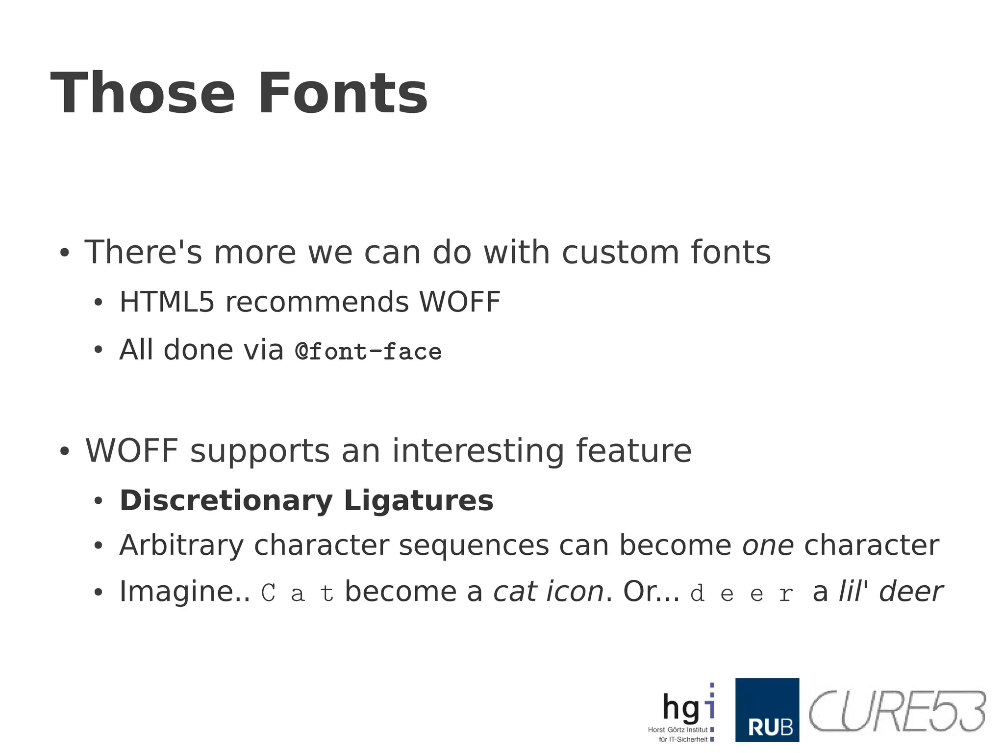 Those Fonts

●   There's more we can do with custom fonts
    ●   HTML5 recommends WOFF
    ●
        All done via @font-face


●   WOFF supports an interesting feature
    ●   Discretionary Ligatures
    ●   Arbitrary character sequences can become one character
    ●   Imagine.. C a t become a cat icon. Or... d e e r a lil' deer
 