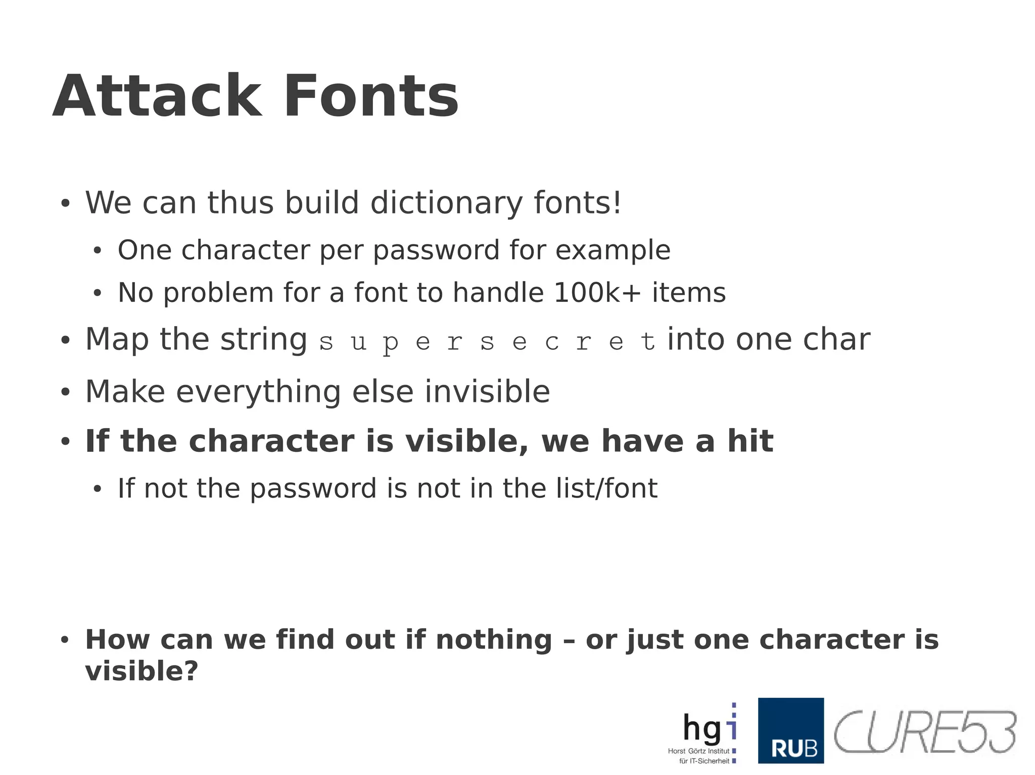 Attack Fonts
●   We can thus build dictionary fonts!
    ●   One character per password for example
    ●   No problem for a font to handle 100k+ items
●   Map the string s u p e r s e c r e t into one char
●   Make everything else invisible
●   If the character is visible, we have a hit
    ●   If not the password is not in the list/font




●   How can we find out if nothing – or just one character is
    visible?
 