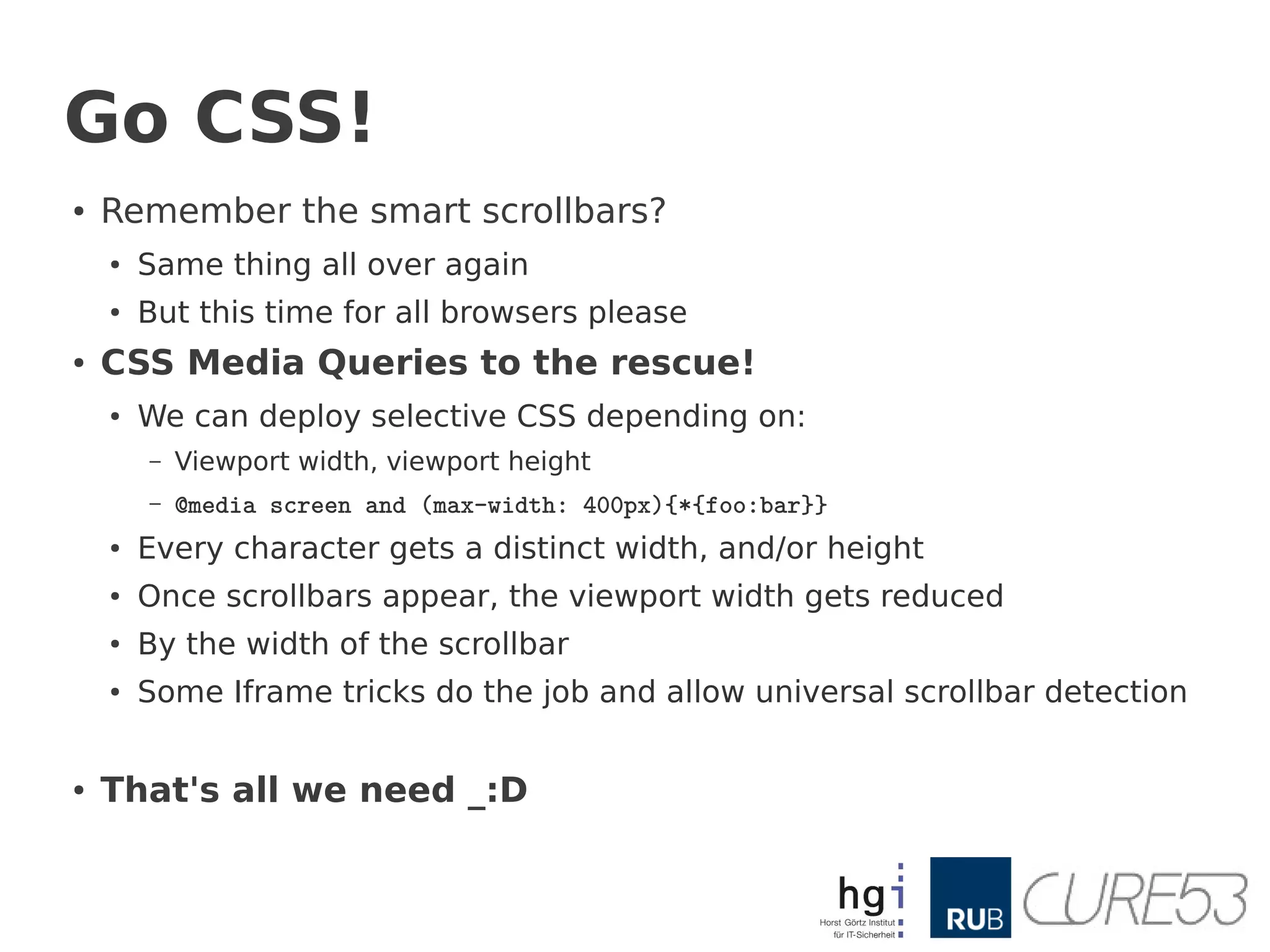 Go CSS!
●   Remember the smart scrollbars?
    ●   Same thing all over again
    ●   But this time for all browsers please
●   CSS Media Queries to the rescue!
    ●
        We can deploy selective CSS depending on:
        –   Viewport width, viewport height
        –   @media screen and (max-width: 400px){*{foo:bar}}
    ●   Every character gets a distinct width, and/or height
    ●
        Once scrollbars appear, the viewport width gets reduced
    ●   By the width of the scrollbar
    ●   Some Iframe tricks do the job and allow universal scrollbar detection


●   That's all we need _:D
 