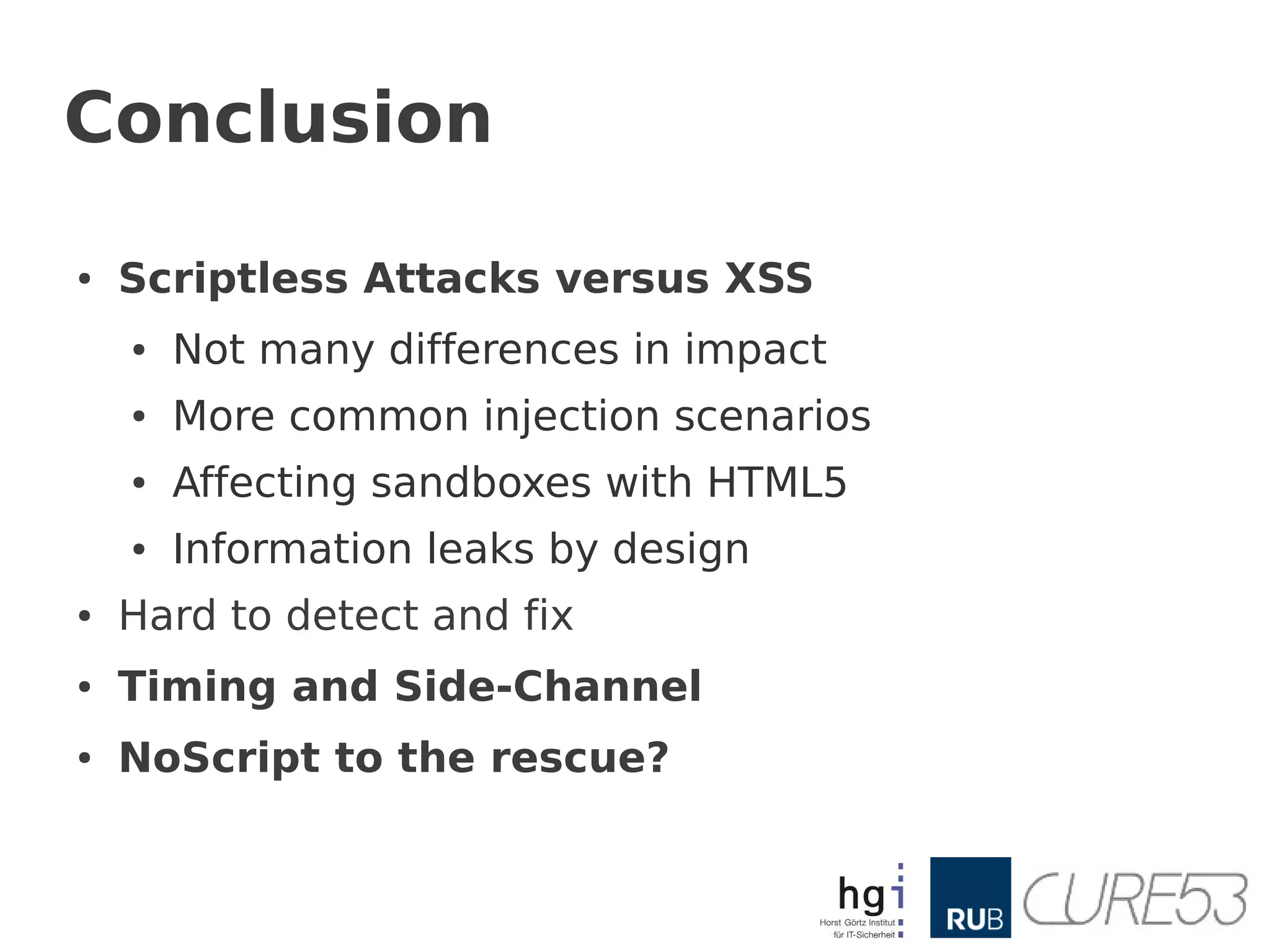 Conclusion

●   Scriptless Attacks versus XSS
    ●   Not many differences in impact
    ●   More common injection scenarios
    ●   Affecting sandboxes with HTML5
    ●   Information leaks by design
●   Hard to detect and fix
●   Timing and Side-Channel
●   NoScript to the rescue?
 