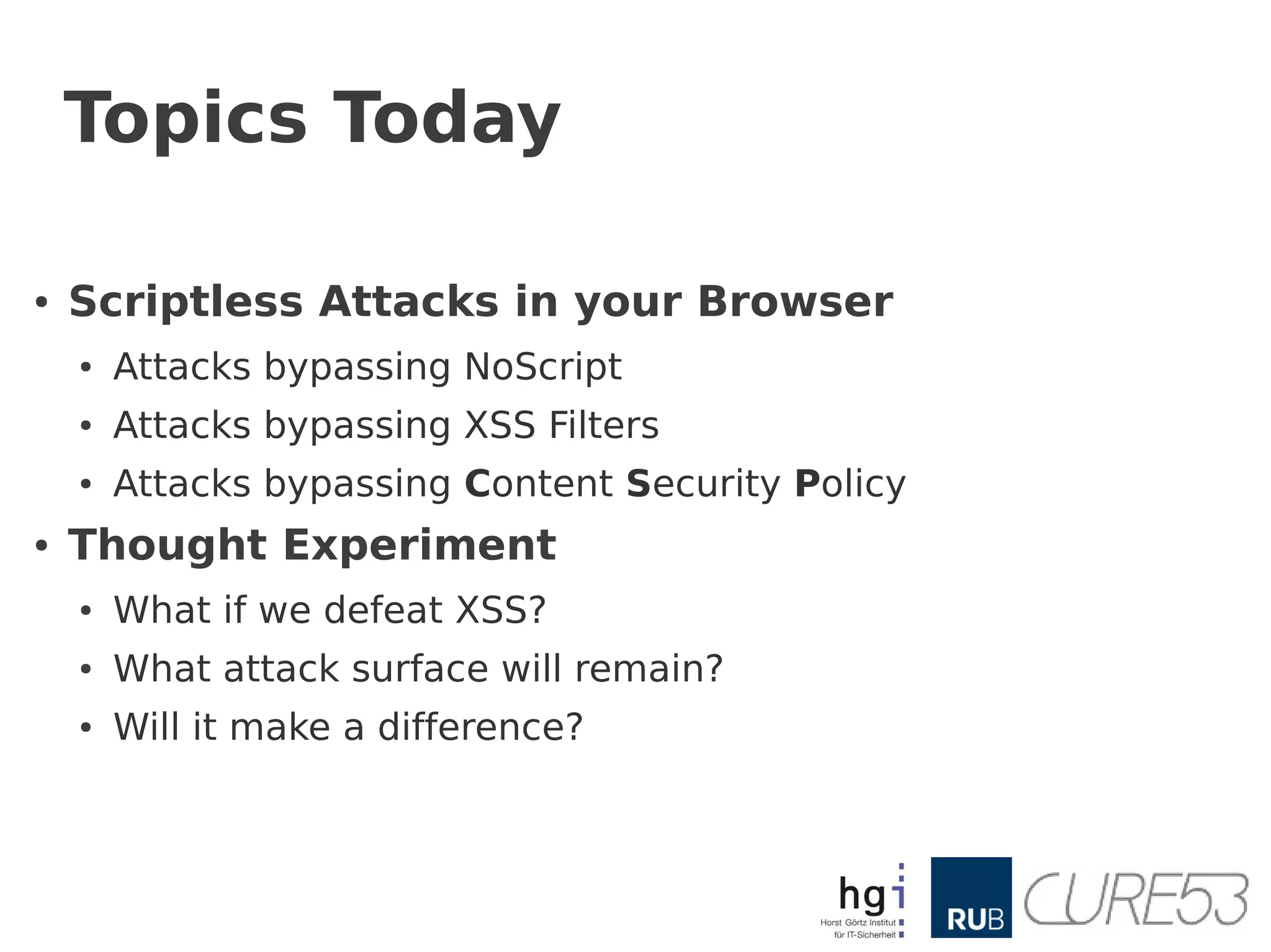 Topics Today

●   Scriptless Attacks in your Browser
    ●   Attacks bypassing NoScript
    ●   Attacks bypassing XSS Filters
    ●   Attacks bypassing Content Security Policy
●   Thought Experiment
    ●   What if we defeat XSS?
    ●   What attack surface will remain?
    ●   Will it make a difference?
 
