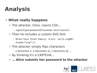 Analysis
●   What really happens
    ●   The attacker, Clive, injects CSS...
        –   input[type=password]{content:attr(value)}
    ●   Then he includes a custom SVG font
        –   @font-face {font-family: X;src: url(x.svg#X)
            format("svg");}
    ●   The attacker simply flips characters
        –   s becomes x, e becomes w, c becomes @ …
    ●   By thinking it's a CAPTCHA...
    ●   … Alice submits her password to the attacker
 