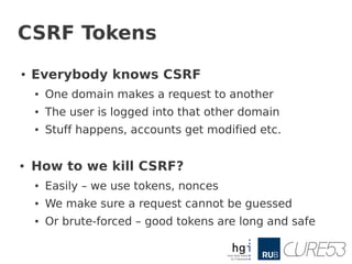 CSRF Tokens
●   Everybody knows CSRF
    ●   One domain makes a request to another
    ●   The user is logged into that other domain
    ●   Stuff happens, accounts get modified etc.


●   How to we kill CSRF?
    ●   Easily – we use tokens, nonces
    ●   We make sure a request cannot be guessed
    ●   Or brute-forced – good tokens are long and safe
 
