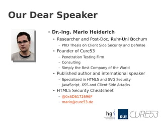 Our Dear Speaker
       ●   Dr.-Ing. Mario Heiderich
           ●   Researcher and Post-Doc, Ruhr-Uni Bochum
               –   PhD Thesis on Client Side Security and Defense
           ●   Founder of Cure53
               –   Penetration Testing Firm
               –   Consulting
               –   Simply the Best Company of the World
           ●   Published author and international speaker
               –   Specialized in HTML5 and SVG Security
               –   JavaScript, XSS and Client Side Attacks
           ●   HTML5 Security Cheatsheet
               –   @0x6D6172696F
               –   mario@cure53.de
 