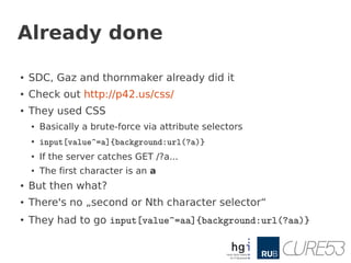 Already done

●
    SDC, Gaz and thornmaker already did it
●   Check out http://p42.us/css/
●
    They used CSS
    ●   Basically a brute-force via attribute selectors
    ●
        input[value^=a]{background:url(?a)}
    ●   If the server catches GET /?a...
    ●   The first character is an a
●   But then what?
●
    There's no „second or Nth character selector“
●
    They had to go input[value^=aa]{background:url(?aa)}
 