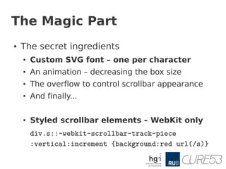 The Magic Part
●   The secret ingredients
    ●   Custom SVG font – one per character
    ●   An animation – decreasing the box size
    ●   The overflow to control scrollbar appearance
    ●   And finally...

    ●   Styled scrollbar elements – WebKit only
        div.s::-webkit-scrollbar-track-piece
        :vertical:increment {background:red url(/s)}
 