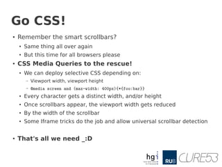 Go CSS!
●   Remember the smart scrollbars?
    ●   Same thing all over again
    ●   But this time for all browsers please
●   CSS Media Queries to the rescue!
    ●
        We can deploy selective CSS depending on:
        –   Viewport width, viewport height
        –   @media screen and (max-width: 400px){*{foo:bar}}
    ●   Every character gets a distinct width, and/or height
    ●
        Once scrollbars appear, the viewport width gets reduced
    ●   By the width of the scrollbar
    ●   Some Iframe tricks do the job and allow universal scrollbar detection


●   That's all we need _:D
 