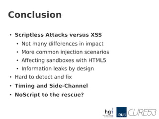 Conclusion

●   Scriptless Attacks versus XSS
    ●   Not many differences in impact
    ●   More common injection scenarios
    ●   Affecting sandboxes with HTML5
    ●   Information leaks by design
●   Hard to detect and fix
●   Timing and Side-Channel
●   NoScript to the rescue?
 
