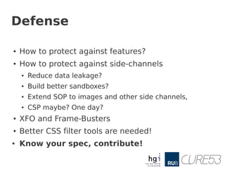 Defense

●   How to protect against features?
●   How to protect against side-channels
    ●   Reduce data leakage?
    ●   Build better sandboxes?
    ●   Extend SOP to images and other side channels,
    ●   CSP maybe? One day?
●   XFO and Frame-Busters
●   Better CSS filter tools are needed!
●   Know your spec, contribute!
 