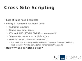 Cross Site Scripting

●   Lots of talks have been held
●   Plenty of research has been done
    ●   Traditional injections
    ●   Attacks from outer space
    ●   XSS, XAS, XDS, XSSQLI, SWXSS, … you name it!
    ●   Defense mechanisms on multiple layers
    ●   Network, Server, Client and what not...
        –   CSP, NoScript, AntiSamy and HTMLPurifier, Tripwires, Browser XSS Filters
        –   mod_security, PHPIDS, some (often nonsense) WAF products
●   But why use scripting at all?
 