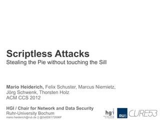 Scriptless Attacks
Stealing the Pie without touching the Sill



Mario Heiderich, Felix Schuster, Marcus Niemietz,
Jörg Schwenk, Thorsten Holz
ACM CCS 2012

HGI / Chair for Network and Data Security
Ruhr-University Bochum
mario.heiderich@rub.de || @0x6D6172696F
 