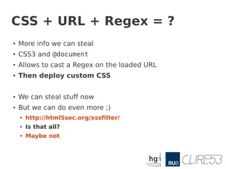 CSS + URL + Regex = ?
●
    More info we can steal
●
    CSS3 and @document
●   Allows to cast a Regex on the loaded URL
●
    Then deploy custom CSS

●   We can steal stuff now
●   But we can do even more ;)
    ●   http://html5sec.org/xssfilter/
    ●   Is that all?
    ●   Maybe not
 