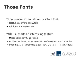 Those Fonts

●   There's more we can do with custom fonts
    ●   HTML5 recommends WOFF
    ●
        All done via @font-face


●   WOFF supports an interesting feature
    ●   Discretionary Ligatures
    ●   Arbitrary character sequences can become one character
    ●   Imagine.. C a t become a cat icon. Or... d e e r a lil' deer
 