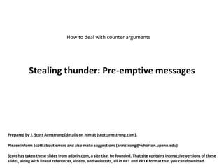 How to deal with counter arguments




           Stealing thunder: Pre-emptive messages




Prepared by J. Scott Armstrong (details on him at jscottarmstrong.com).

Please inform Scott about errors and also make suggestions (armstrong@wharton.upenn.edu)

Scott has taken these slides from adprin.com, a site that he founded. That site contains interactive versions of these
slides, along with linked references, videos, and webcasts, all in PPT and PPTX format that you can download.
 