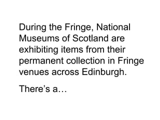 During the Fringe, National Museums of Scotland are exhibiting items from their permanent collection in Fringe venues across Edinburgh.  There’s a… 