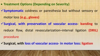  Treatment Options (Depending on Severity)
Symptomatic coldness or paresthesia but without sensory or
motor loss (e.g., gloves)
Surgical, with preservation of vascular access- banding to
reduce flow, distal revascularization–interval ligation (DRIL)
procedure
Surgical, with loss of vascular access- in motor loss: ligation