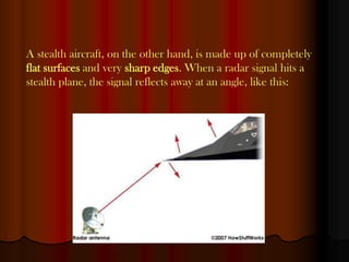 A stealth aircraft, on the other hand, is made up of completely
flat surfaces and very sharp edges. When a radar signal hits a
stealth plane, the signal reflects away at an angle, like this:
 