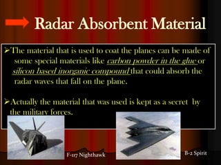 Radar Absorbent Material
The material that is used to coat the planes can be made of
  some special materials like carbon powder in the glue or
 silicon based inorganic compound that could absorb the
  radar waves that fall on the plane.

Actually the material that was used is kept as a secret by
 the military forces.



                  F-117 Nighthawk                     B-2 Spirit
 