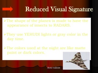 Reduced Visual Signature
The shape of the planes is made to have the
 appearance of insects to RADARS.

They use YEHUDI lights or gray color in the
 day time.

The colors used at the night are like matte
 paint or dark colors.


                       Avro-vulcon
 