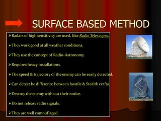 SURFACE BASED METHOD
Radars of high sensitivity are used, like Radio Telescopes.

They work good at all weather conditions.

They use the concept of Radio-Astronomy.

Requires heavy installations.

The speed & trajectory of the enemy can be easily detected.

Can detect he difference between hostile & Stealth crafts.

Destroy the enemy with out their notice.

Do not release radio signals.

They are well comouflaged.
 