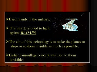 Used mainly in the military.

This was developed to fight
 against RADARS.

The aim of this technology is to make the planes or
  ships or soldiers invisible as much as possible.

Earlier camouflage concept was used to them
  invisible.
 