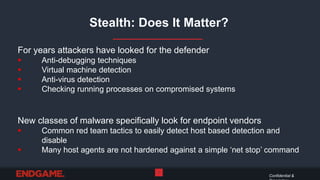 Stealth: Does It Matter?
Confidential &
5
For years attackers have looked for the defender
 Anti-debugging techniques
 Virtual machine detection
 Anti-virus detection
 Checking running processes on compromised systems
New classes of malware specifically look for endpoint vendors
 Common red team tactics to easily detect host based detection and
disable
 Many host agents are not hardened against a simple ‘net stop’ command
 