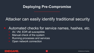 Confidential and Proprietary8
Deploying Pre-Compromise
Attacker can easily identify traditional security
 Automated checks for service names, hashes, etc.
 AV, VM, EDR all susceptible
 Manual check of the system
 Running processes and services
 Open network connection
 