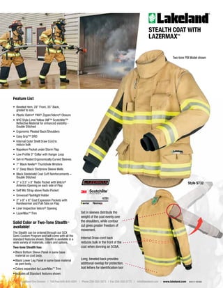 Lakeland Fire Division | Toll Free 800-645-9291 | Phone 256-350-3873 | Fax 256-350-0773 | info@lakeland.com | www.lakeland.com 4441/1-19/500
STEALTH COAT WITH
LAZERMAX™
Feature List
• Beveled Hem, 29” Front, 35” Back,
graded to size.
• Plastic Delrin® YKK® Zipper/Velcro® Closure
• NYC Style Lime/Yellow 3M™ Scotchlite™
Reflective Material for enhanced visibility -
Double Stitched
• Ergonomic Pleated Back/Shoulders
• Easy Grip™ DRD
• Internal Outer Shell Draw Cord to
reduce bulk
• Napoleon Pocket under Storm Flap
• Low Profile 3” Collar with Hanger Loop
• Set-In Pleated Ergonomically Curved Sleeves
• 7” Black Kevlar® Thumbhole Wristers
• 5” Deep Black Stedprene Sleeve Wells
• Black Stedshield Coat Cuff Reinforcements –
Double Stitched
• 2” x 3.5” x 8” Radio Pocket with Velcro®
Antenna Opening on each side of Flap
• Self Mic Strap above Radio Pocket
• Universal Flashlight Holder
• 2” x 8” x 8” Coat Expansion Pockets with
Handwarmer and Pull-Tabs on Flap
• Liner Inspection Velcro® Opening
• LazerMax™ Trim
Solid Color or Two-Tone Stealth™
available!
The Stealth can be ordered through our SCX
Semi-Custom Program and will come with all the
standard features shown. Stealth is available in a
wide variety of materials, colors and options.
Two-tone Stealth has:
• Black Bottom Sleeve Panel in same base
material as coat body.
• Black Lower Leg Panel in same base material
as pant body.
• Colors separated by LazerMax™ Trim
• Includes all Standard features shown
Long, beveled back provides
additional overlap for protection.
Add letters for identification too!
Internal Draw-cord back
reduces bulk in the front of the
coat when donning an SCBA.
Set in sleeves distribute the
weight of the coat evenly over
the shoulders, while contour
cut gives greater freedom of
movement.
Style ST32
Two-tone PBI Model shown
 