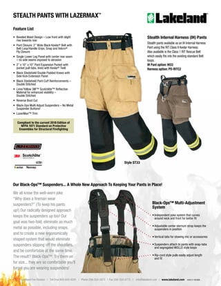 Lakeland Fire Division | Toll Free 800-645-9291 | Phone 256-350-3873 | Fax 256-350-0773 | info@lakeland.com | www.lakeland.com 4441/1-19/500
STEALTH PANTS WITH LAZERMAX™
Black-Ops™ Multi-Adjustment
System
• Independent yoke system that curves
around neck and front for better fit
• Adjustable center sternum strap keeps the
suspenders in position
• Vertical tabs for stowing mic or accessories
• Suspenders attach to pants with snap-tabs
and segregated MOLLE style loops
• Rip-cord style pulls easily adjust length
and fit
We all know the well-worn joke
“Why does a fireman wear
suspenders?” (To keep his pants
up!) Our radically designed approach
keeps the suspenders up too! Our
goal was two-fold; eliminate as much
metal as possible, including snaps,
and to create a new ergonomically
shaped system that would eliminate
suspenders slipping off the shoulders,
and be comfortable at the same time.
The result? Black-Ops™. Try them on
for size... they are so comfortable you’ll
forget you are wearing suspenders!
Our Black-Ops™ Suspenders... A Whole New Approach To Keeping Your Pants in Place!
Style ST33
Compliant to the current 2018 Edition of
NFPA 1971 Standard on Protective
Ensembles for Structural Firefighting
Feature List
• Beveled Waist Design – Low front with slight
rise towards rear
• Pant Closure: 2” Wide Black Kevlar® Belt with
Belt Loop/Handle Grips, Snap and Velcro®
Fly Closure
• Single Lower Leg Panel with center rear seam
– no side seams exposed to abrasion
• 2” x 10” x 10” Pant Expansion Pocket with
pocket pull-tabs, lined with Kevlar® Twill
• Black Stedshield Double Padded Knees with
Side Kick Extension Panel
• Black Stedshield Pant Cuff Reinforcements –
Double Stitched
• Lime/Yellow 3M™ Scotchlite™ Reflective
Material for enhanced visibility –
Double Stitched
• Reverse Boot Cut
• Black-Ops Multi Adjust Suspenders – No Metal
Suspender Buttons!
• LazerMax™ Trim
Stealth Internal Harness (IH) Pants
Stealth pants available as an IH Internal Harness
Pant using the RIT Class II Kevlar Harness.
Also available is the Class 1 RIT Rescue Belt
which easily fits into the existing standard Belt
loops.
IH Pant option: IH33
Harness option: PO-RITC2
 