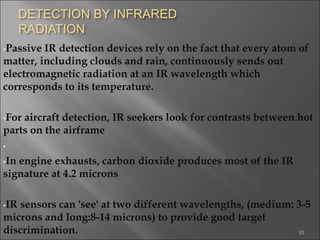 DETECTION BY INFRARED
RADIATION
•Passive IR detection devices rely on the fact that every atom of
matter, including clouds and rain, continuously sends out
electromagnetic radiation at an IR wavelength which
corresponds to its temperature.
•For aircraft detection, IR seekers look for contrasts between hot
parts on the airframe
•
•In engine exhausts, carbon dioxide produces most of the IR
signature at 4.2 microns
•IR sensors can 'see' at two different wavelengths, (medium: 3-5
microns and long:8-14 microns) to provide good target
discrimination. 10
 