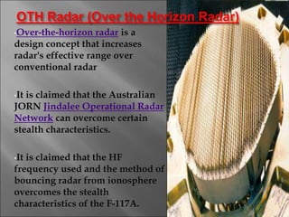 •Over-the-horizon radar is a
design concept that increases
radar's effective range over
conventional radar
•It is claimed that the Australian
JORN Jindalee Operational Radar
Network can overcome certain
stealth characteristics.
•It is claimed that the HF
frequency used and the method of
bouncing radar from ionosphere
overcomes the stealth
characteristics of the F-117A.
12
OTH Radar (Over the Horizon Radar)
 