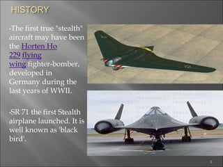 HISTORY
•The first true "stealth"
aircraft may have been
the Horten Ho
229 flying
wing fighter-bomber,
developed in
Germany during the
last years of WWII.
•SR 71 the first Stealth
airplane launched. It is
well known as 'black
bird'.
3
 
