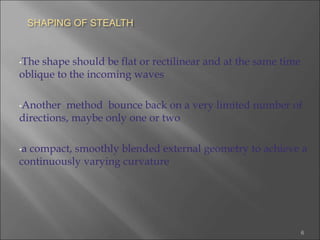 SHAPING OF STEALTH
•The shape should be flat or rectilinear and at the same time
oblique to the incoming waves
•Another method bounce back on a very limited number of
directions, maybe only one or two
•a compact, smoothly blended external geometry to achieve a
continuously varying curvature
6
 