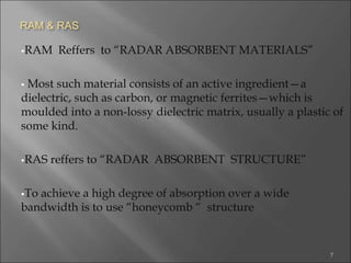RAM & RAS
RAM Reffers to “RADAR ABSORBENT MATERIALS”
 Most such material consists of an active ingredient—a
dielectric, such as carbon, or magnetic ferrites—which is
moulded into a non-lossy dielectric matrix, usually a plastic of
some kind.
RAS reffers to “RADAR ABSORBENT STRUCTURE”
To achieve a high degree of absorption over a wide
bandwidth is to use “honeycomb “ structure
7
 