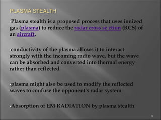 PLASMA STEALTH
•Plasma stealth is a proposed process that uses ionized
gas (plasma) to reduce the radar cross se ction (RCS) of
an aircraft.
•conductivity of the plasma allows it to interact
strongly with the incoming radio wave, but the wave
can be absorbed and converted into thermal energy
rather than reflected.
•plasma might also be used to modify the reflected
waves to confuse the opponent's radar system
•Absorption of EM RADIATION by plasma stealth
9
 