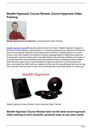 Stealth Hypnosis Course Review: Covert Hypnosis Video
Training




Stealth Hypnosis Course Review: Covert Hypnosis Video Training


Stealth Hypnosis CourseReview discovered David Van Arrick’s “Stealth Hypnosis” program in
the form of covert hypnosis video training. It is a training system/course created by him that can
teach how to secretly hypnotize anyone without them knowing it. Stealth hypnosis is a crash
course in the most impactful and powerful hypnotic language patterns. Miraculous results can
be produced in persons working with a hypnotherapist to deal with their problems and issues. It
is usually after they have exhausted every other possible means of dealing with their problem.
When someone goes to see a hypnotherapist for help with whatever it is that brought them
there, one simple four letter word can negate all of the work the hypnotherapist has done to help
his or her client and that word is hope. So out of desperation they finally decide to try hypnosis.




Stealth Hypnosis Course Review: Covert Hypnosis Video Training



Stealth Hypnosis Course Review took out the best covert hypnosis
video training to learn powerful, practical ways to use your words



                                                                                             1/6
 