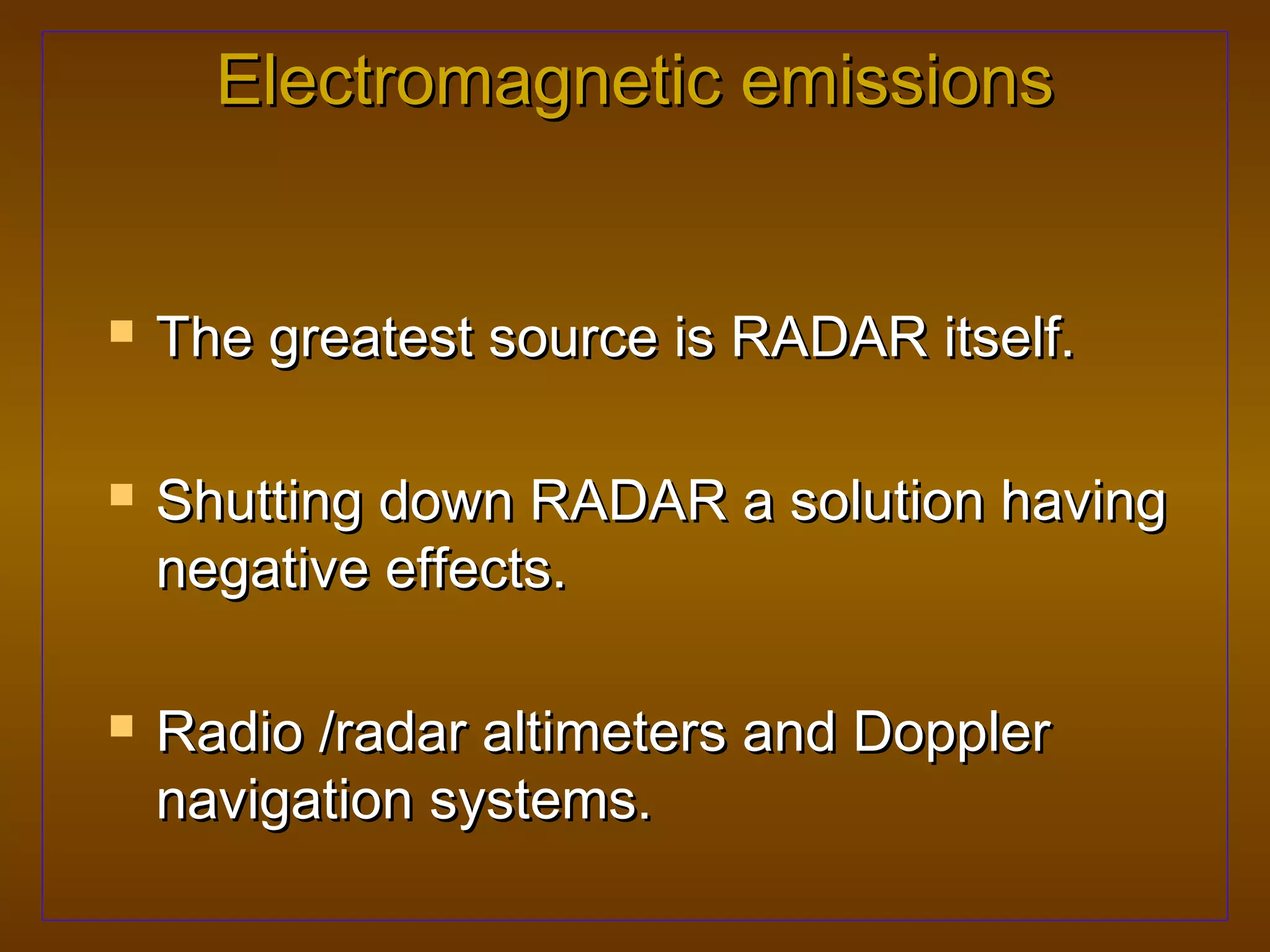 Electromagnetic emissions


   The greatest source is RADAR itself.

   Shutting down RADAR a solution having
    negative effects.

   Radio /radar altimeters and Doppler
    navigation systems.
 