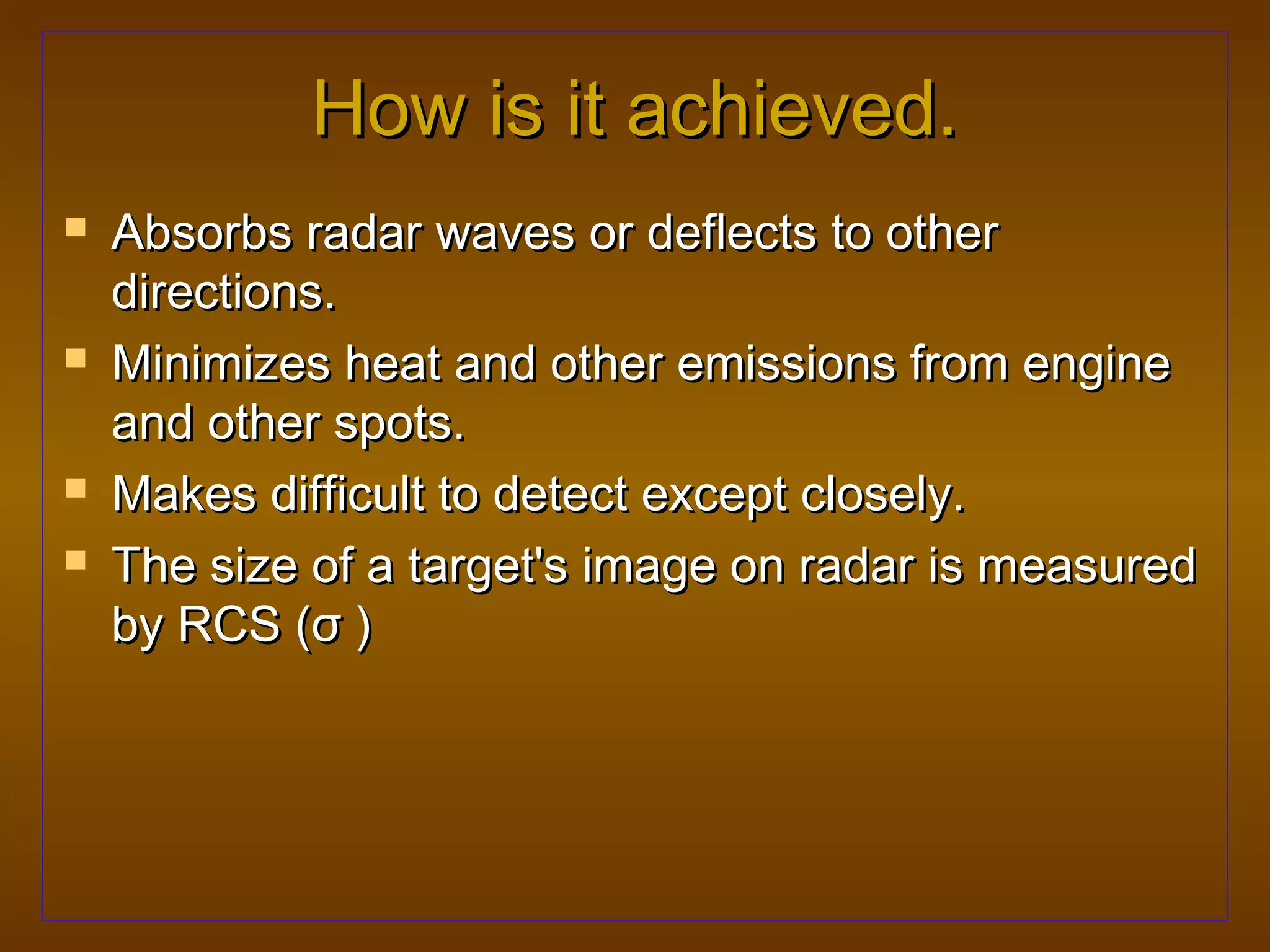 How is it achieved.
   Absorbs radar waves or deflects to other
    directions.
   Minimizes heat and other emissions from engine
    and other spots.
   Makes difficult to detect except closely.
   The size of a target's image on radar is measured
    by RCS (σ )
 