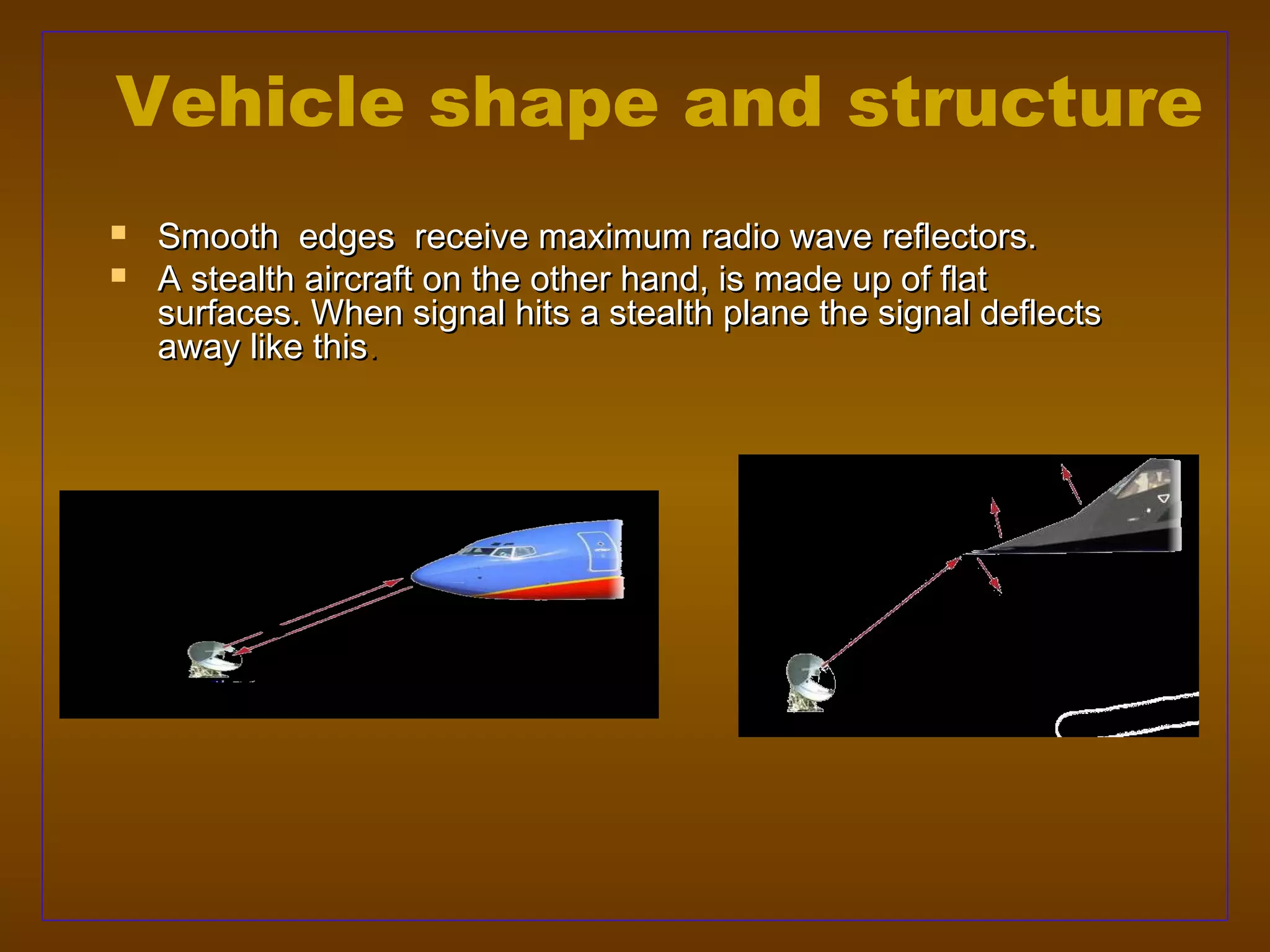 Vehicle shape and structure
   Smooth edges receive maximum radio wave reflectors.
   A stealth aircraft on the other hand, is made up of flat
    surfaces. When signal hits a stealth plane the signal deflects
    away like this.
 