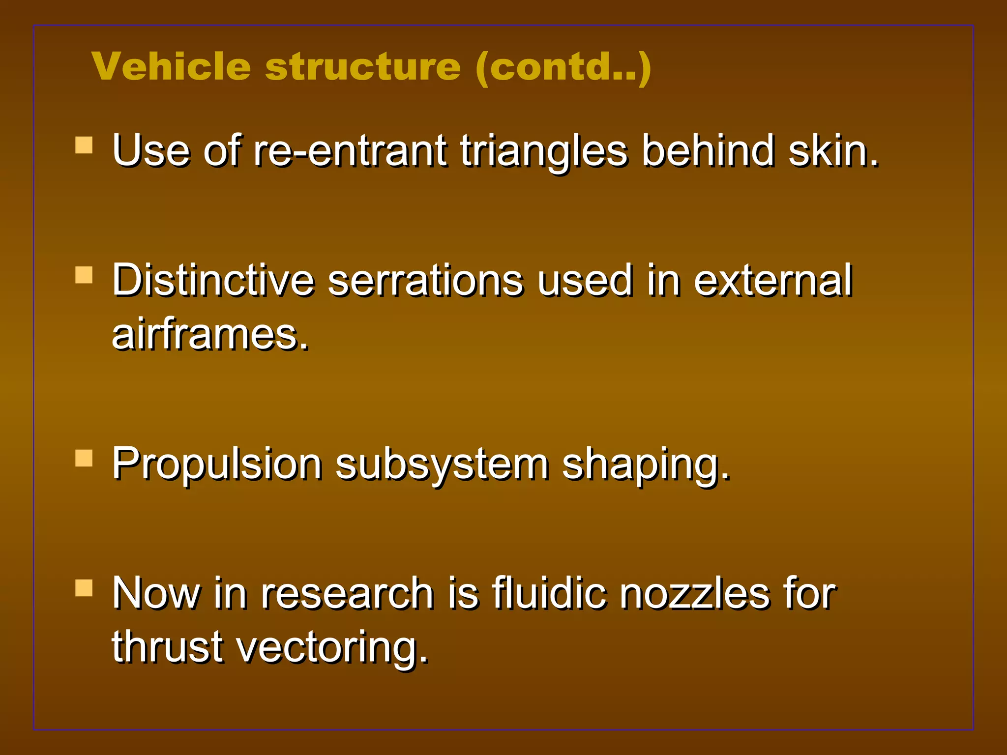 Vehicle structure (contd..)
   Use of re-entrant triangles behind skin.

   Distinctive serrations used in external
    airframes.

   Propulsion subsystem shaping.

   Now in research is fluidic nozzles for
    thrust vectoring.
 